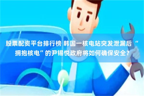 股票配资平台排行榜 韩国一核电站突发泄漏后 “拥抱核电”的尹锡悦政府将如何确保安全？