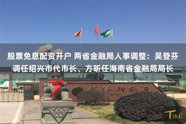 股票免息配资开户 两省金融局人事调整：吴登芬调任绍兴市代市长、方昕任海南省金融局局长