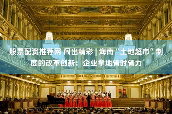 股票配资推荐网 闯出精彩 | 海南“土地超市”制度的改革创新：企业拿地省时省力