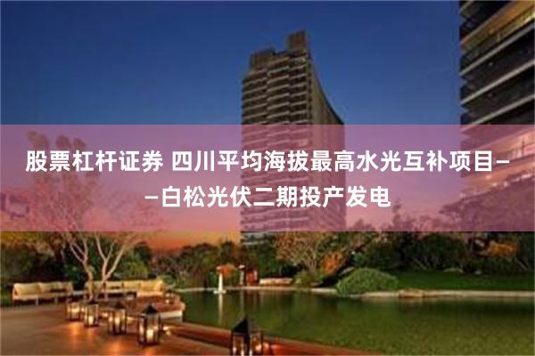 股票杠杆证券 四川平均海拔最高水光互补项目——白松光伏二期投产发电