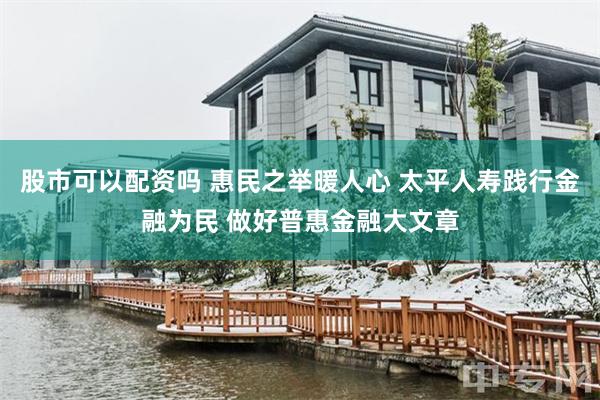 股市可以配资吗 惠民之举暖人心 太平人寿践行金融为民 做好普惠金融大文章