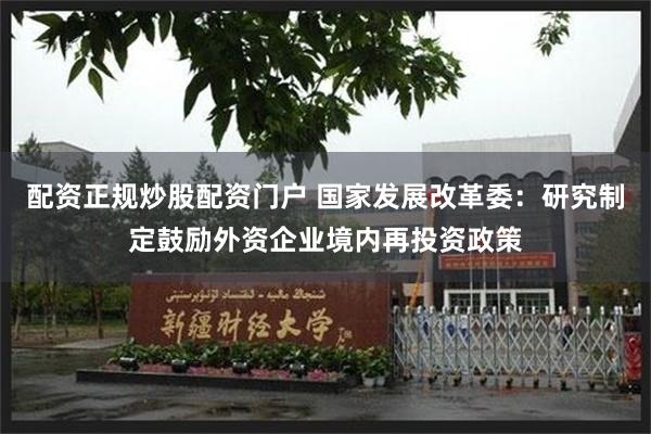 配资正规炒股配资门户 国家发展改革委：研究制定鼓励外资企业境内再投资政策
