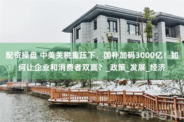 配资操盘 中美关税重压下，国补加码3000亿！如何让企业和消费者双赢？_政策_发展_经济