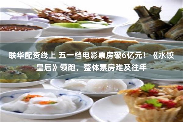 联华配资线上 五一档电影票房破6亿元！《水饺皇后》领跑，整体票房难及往年