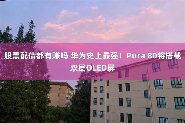 股票配债都有赚吗 华为史上最强！Pura 80将搭载双层OLED屏
