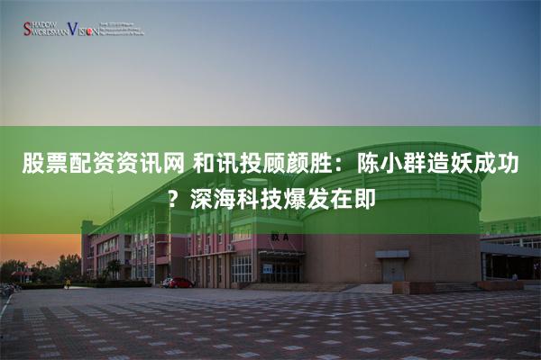 股票配资资讯网 和讯投顾颜胜：陈小群造妖成功？深海科技爆发在即