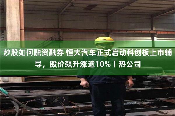炒股如何融资融券 恒大汽车正式启动科创板上市辅导，股价飙升涨逾10%丨热公司