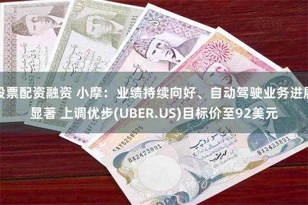 股票配资融资 小摩：业绩持续向好、自动驾驶业务进展显著 上调优步(UBER.US)目标价至92美元