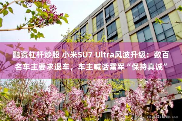 融资杠杆炒股 小米SU7 Ultra风波升级：数百名车主要求退车，车主喊话雷军“保持真诚”