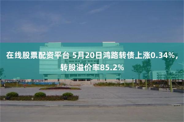 在线股票配资平台 5月20日鸿路转债上涨0.34%，转股溢价率85.2%