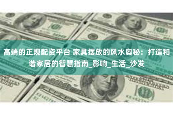 高端的正规配资平台 家具摆放的风水奥秘：打造和谐家居的智慧指南_影响_生活_沙发