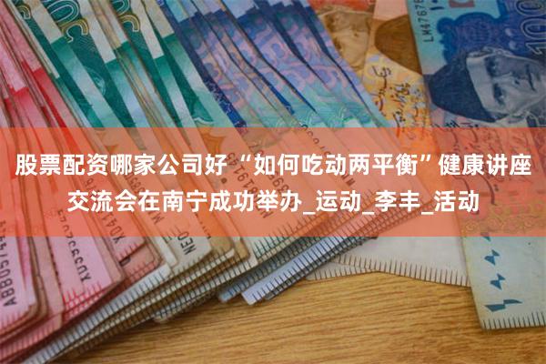 股票配资哪家公司好 “如何吃动两平衡”健康讲座交流会在南宁成功举办_运动_李丰_活动