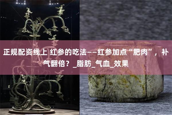 正规配资线上 红参的吃法——红参加点“肥肉”，补气翻倍？_脂肪_气血_效果