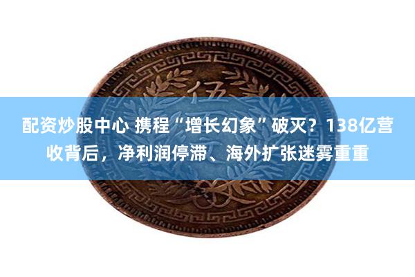 配资炒股中心 携程“增长幻象”破灭？138亿营收背后，净利润停滞、海外扩张迷雾重重