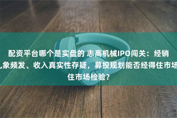 配资平台哪个是实盘的 志高机械IPO闯关：经销体系乱象频发、收入真实性存疑，募投规划能否经得住市场检验？