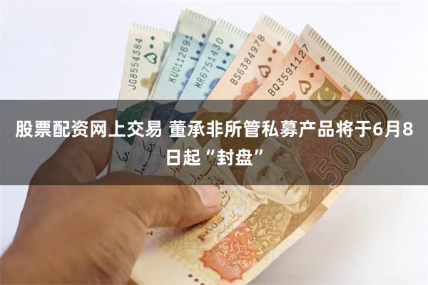 股票配资网上交易 董承非所管私募产品将于6月8日起“封盘”