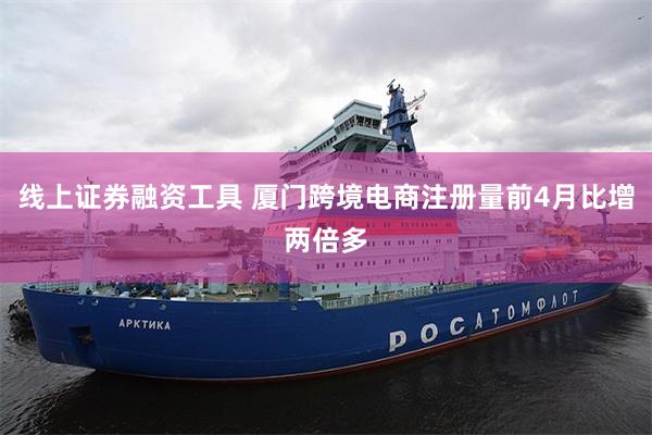 线上证券融资工具 厦门跨境电商注册量前4月比增两倍多