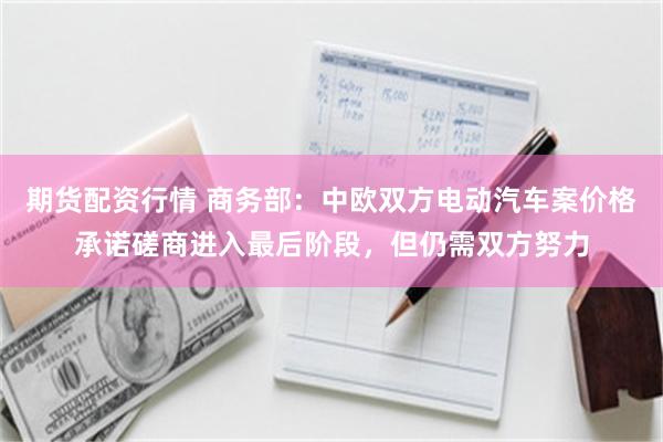 期货配资行情 商务部：中欧双方电动汽车案价格承诺磋商进入最后阶段，但仍需双方努力