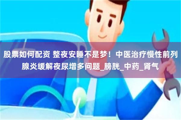 股票如何配资 整夜安睡不是梦！中医治疗慢性前列腺炎缓解夜尿增多问题_膀胱_中药_肾气
