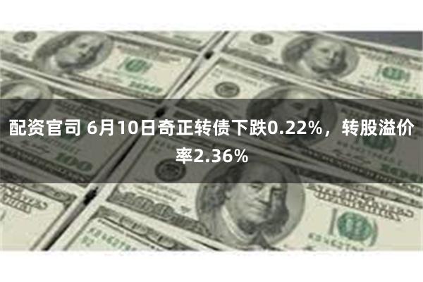 配资官司 6月10日奇正转债下跌0.22%，转股溢价率2.36%