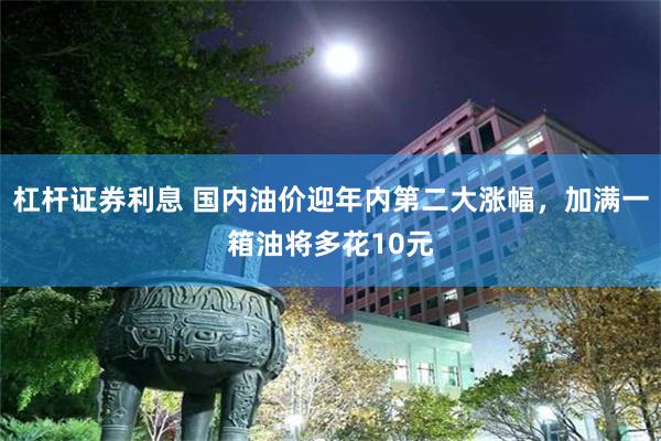 杠杆证券利息 国内油价迎年内第二大涨幅，加满一箱油将多花10元