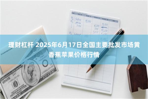 理财杠杆 2025年6月17日全国主要批发市场黄香蕉苹果价格行情
