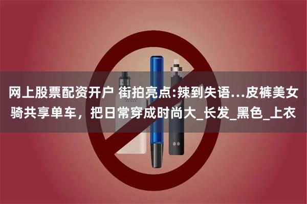 网上股票配资开户 街拍亮点:辣到失语…皮裤美女骑共享单车，把日常穿成时尚大_长发_黑色_上衣